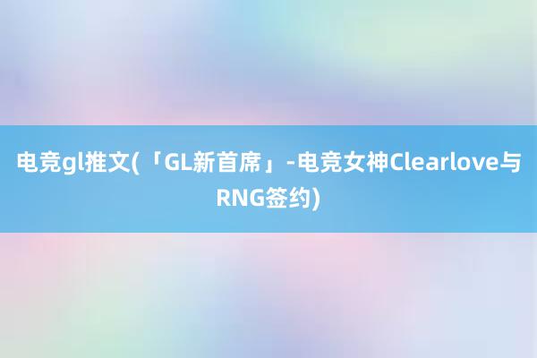 电竞gl推文(「GL新首席」-电竞女神Clearlove与RNG签约)