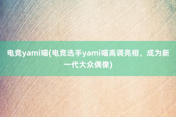 电竞yami喵(电竞选手yami喵高调亮相，成为新一代大众偶像)