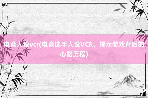 电竞人设vcr(电竞选手人设VCR，揭示游戏背后的心路历程)