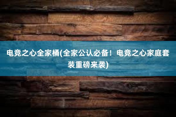 电竞之心全家桶(全家公认必备！电竞之心家庭套装重磅来袭)