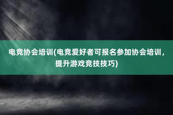 电竞协会培训(电竞爱好者可报名参加协会培训，提升游戏竞技技巧)