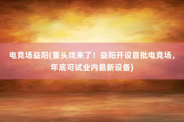 电竞场益阳(重头戏来了！益阳开设首批电竞场，年底可试业内最新设备)