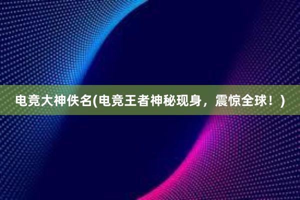 电竞大神佚名(电竞王者神秘现身，震惊全球！)