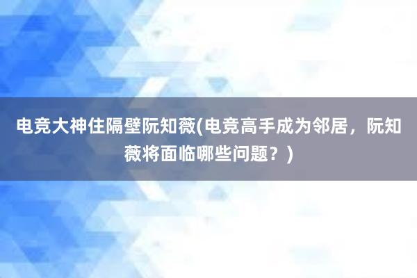 电竞大神住隔壁阮知薇(电竞高手成为邻居，阮知薇将面临哪些问题？)