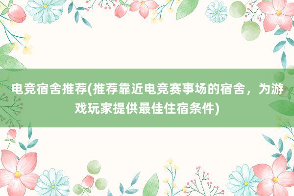 电竞宿舍推荐(推荐靠近电竞赛事场的宿舍，为游戏玩家提供最佳住宿条件)