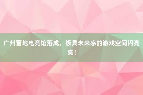 广州营地电竞馆落成，极具未来感的游戏空间闪亮亮！