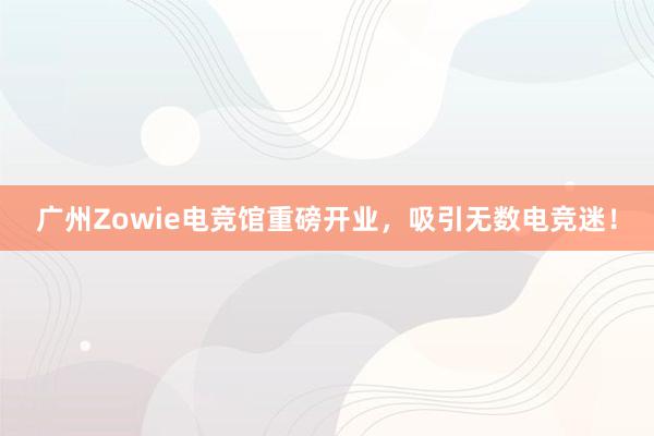 广州Zowie电竞馆重磅开业，吸引无数电竞迷！