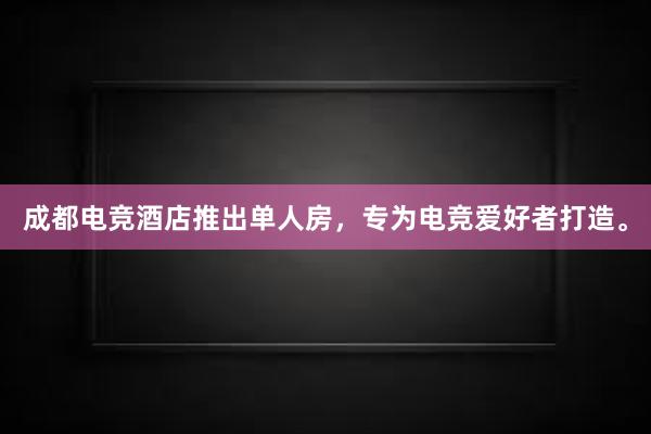 成都电竞酒店推出单人房，专为电竞爱好者打造。