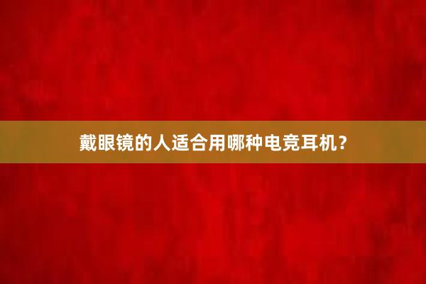 戴眼镜的人适合用哪种电竞耳机？