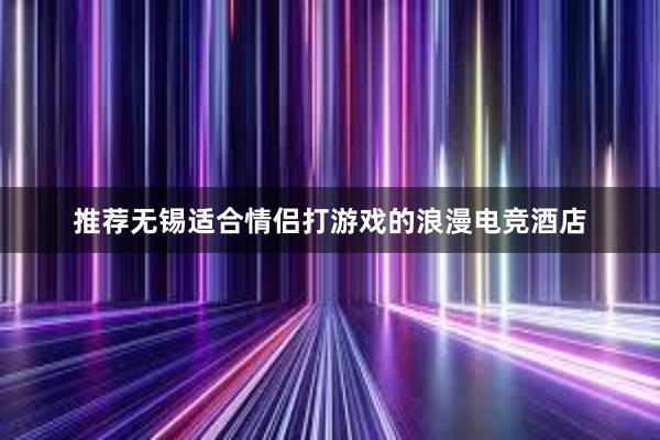 推荐无锡适合情侣打游戏的浪漫电竞酒店