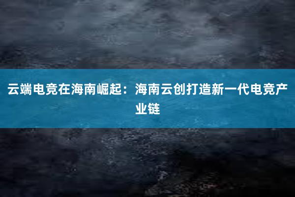 云端电竞在海南崛起：海南云创打造新一代电竞产业链