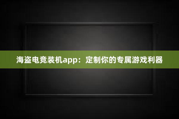 海盗电竞装机app：定制你的专属游戏利器