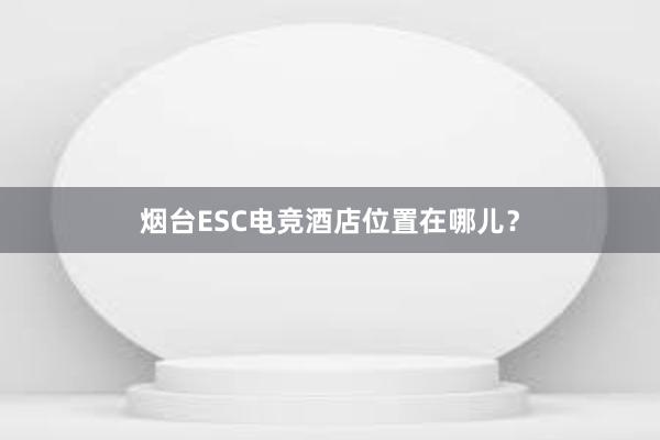 烟台ESC电竞酒店位置在哪儿？