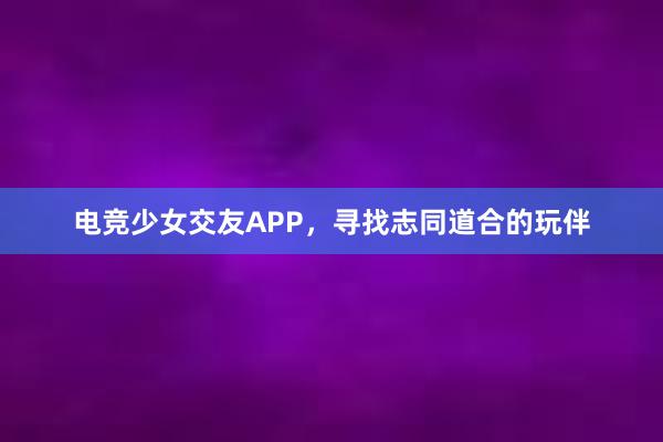 电竞少女交友APP，寻找志同道合的玩伴