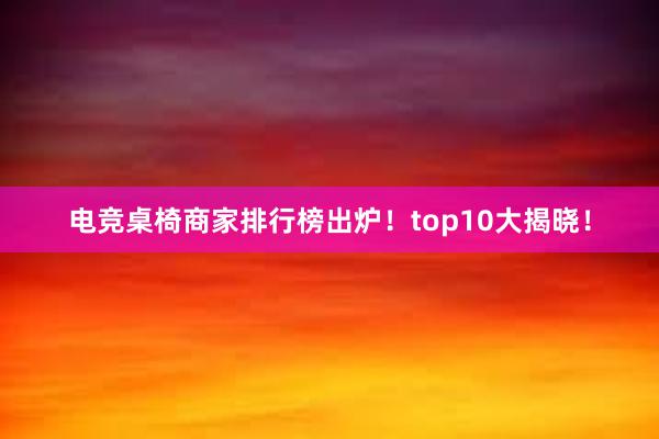 电竞桌椅商家排行榜出炉！top10大揭晓！