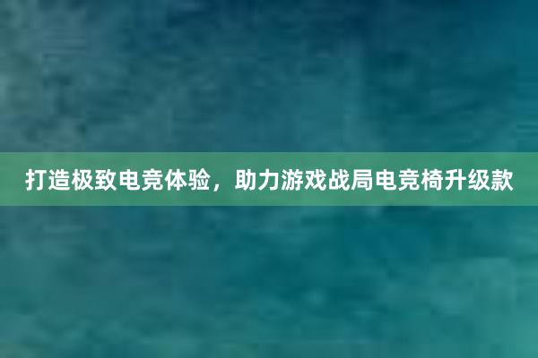 打造极致电竞体验，助力游戏战局电竞椅升级款