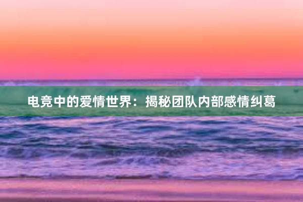 电竞中的爱情世界：揭秘团队内部感情纠葛