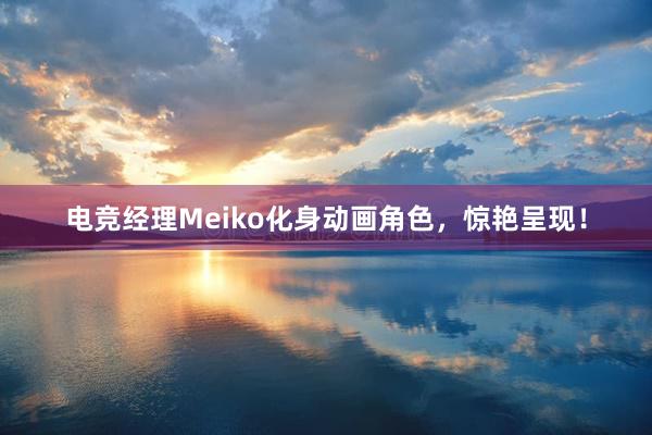 电竞经理Meiko化身动画角色，惊艳呈现！