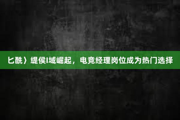 匕酰〉缇侯I域崛起，电竞经理岗位成为热门选择