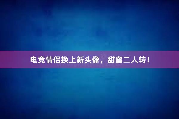 电竞情侣换上新头像，甜蜜二人转！