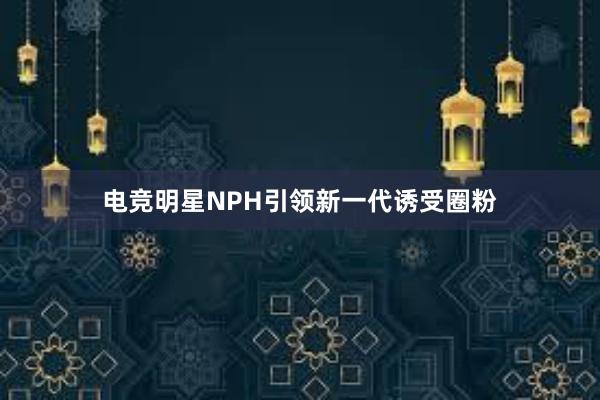 电竞明星NPH引领新一代诱受圈粉