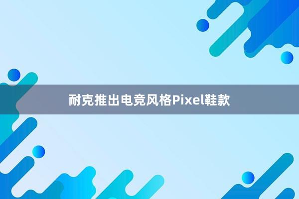 耐克推出电竞风格Pixel鞋款