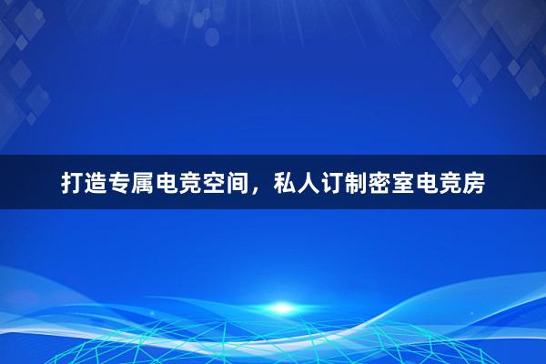 打造专属电竞空间，私人订制密室电竞房