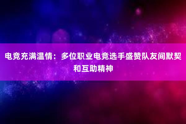 电竞充满温情：多位职业电竞选手盛赞队友间默契和互助精神