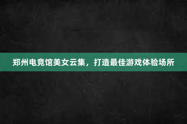 郑州电竞馆美女云集，打造最佳游戏体验场所